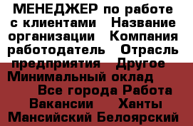 МЕНЕДЖЕР по работе с клиентами › Название организации ­ Компания-работодатель › Отрасль предприятия ­ Другое › Минимальный оклад ­ 35 000 - Все города Работа » Вакансии   . Ханты-Мансийский,Белоярский г.